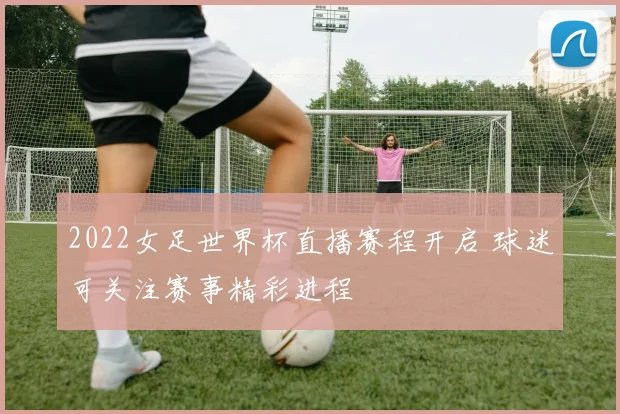 2022女足世界杯直播赛程开启 球迷可关注赛事精彩进程