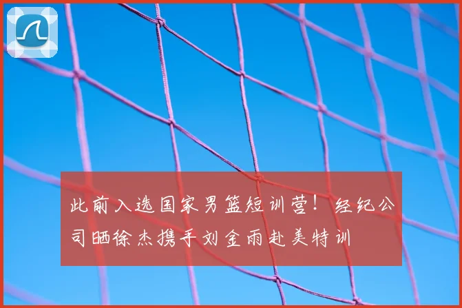 此前入选国家男篮短训营!经纪公司晒徐杰携手刘金雨赴美特训