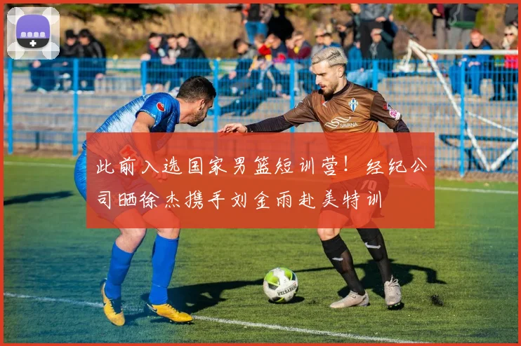 此前入选国家男篮短训营!经纪公司晒徐杰携手刘金雨赴美特训